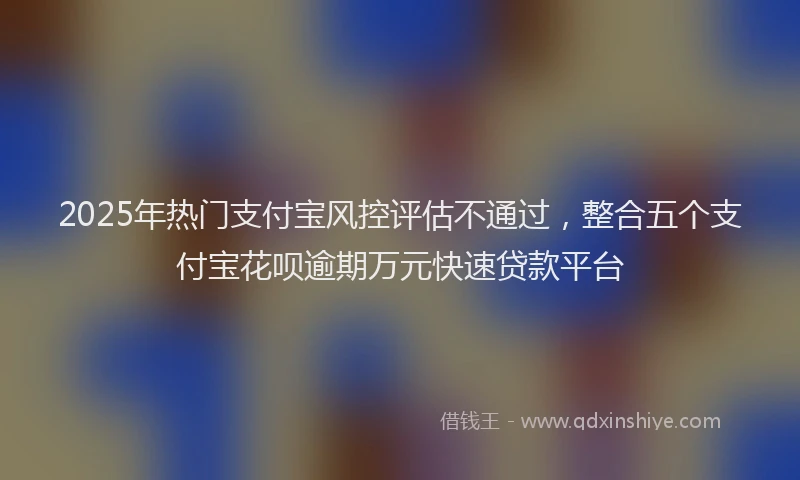 2025年热门支付宝风控评估不通过，整合五个支付宝花呗逾期万元快速贷款平台