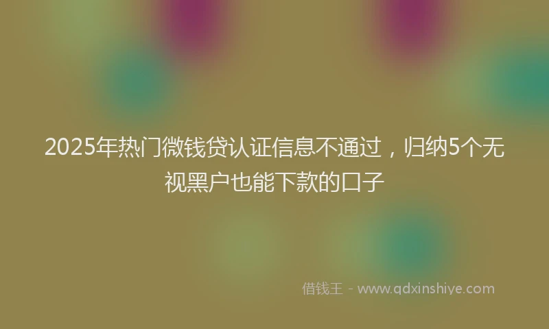 2025年热门微钱贷认证信息不通过，归纳5个无视黑户也能下款的口子