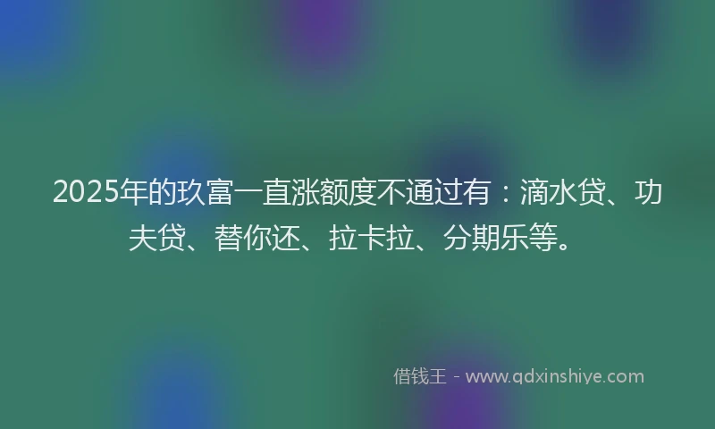 2025年的玖富一直涨额度不通过有：滴水贷、功夫贷、替你还、拉卡拉、分期乐等。