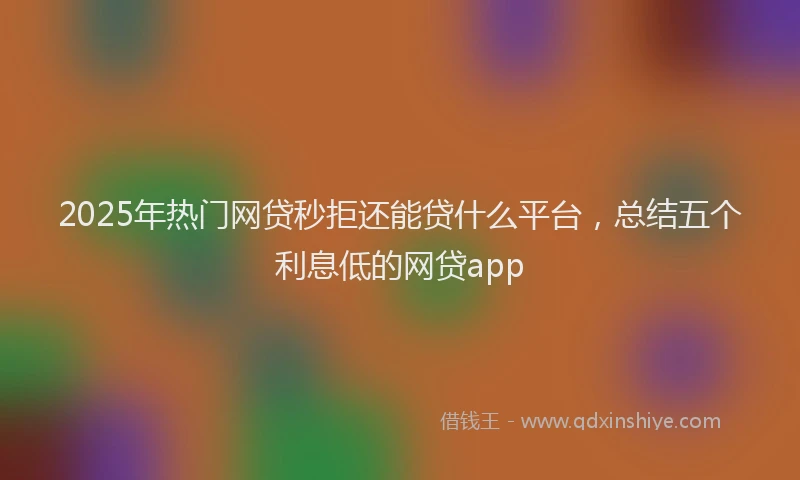 2025年热门网贷秒拒还能贷什么平台，总结五个利息低的网贷app