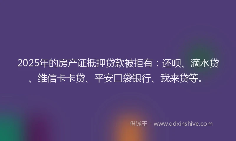2025年的房产证抵押贷款被拒有：还呗、滴水贷、维信卡卡贷、平安口袋银行、我来贷等。