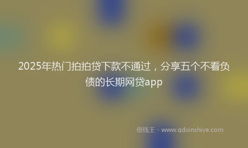 2025年热门拍拍贷下款不通过，分享五个不看负债的长期网贷app