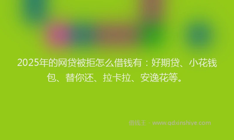 2025年的网贷被拒怎么借钱有：好期贷、小花钱包、替你还、拉卡拉、安逸花等。