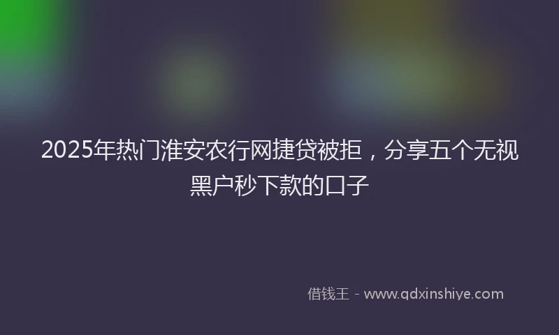 2025年热门淮安农行网捷贷被拒，分享五个无视黑户秒下款的口子