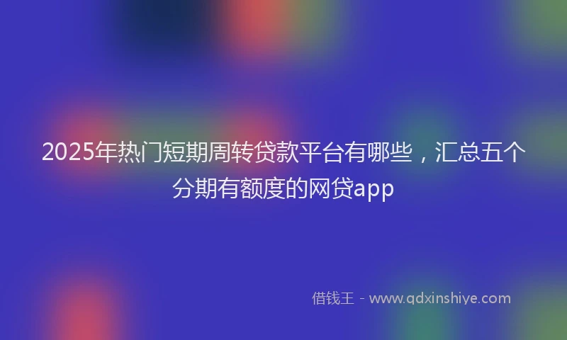 2025年热门短期周转贷款平台有哪些，汇总五个分期有额度的网贷app