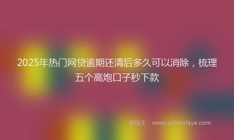 2025年热门网贷逾期还清后多久可以消除，梳理五个高炮口子秒下款