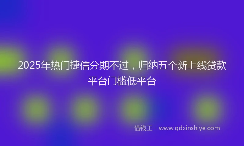 2025年热门捷信分期不过，归纳五个新上线贷款平台门槛低平台