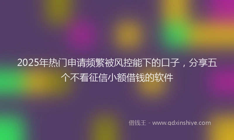 2025年热门申请频繁被风控能下的口子，分享五个不看征信小额借钱的软件