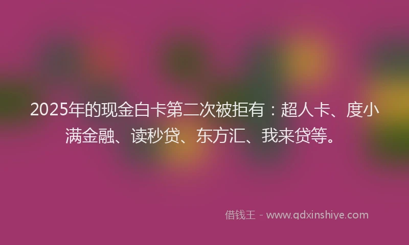 2025年的现金白卡第二次被拒有：超人卡、度小满金融、读秒贷、东方汇、我来贷等。