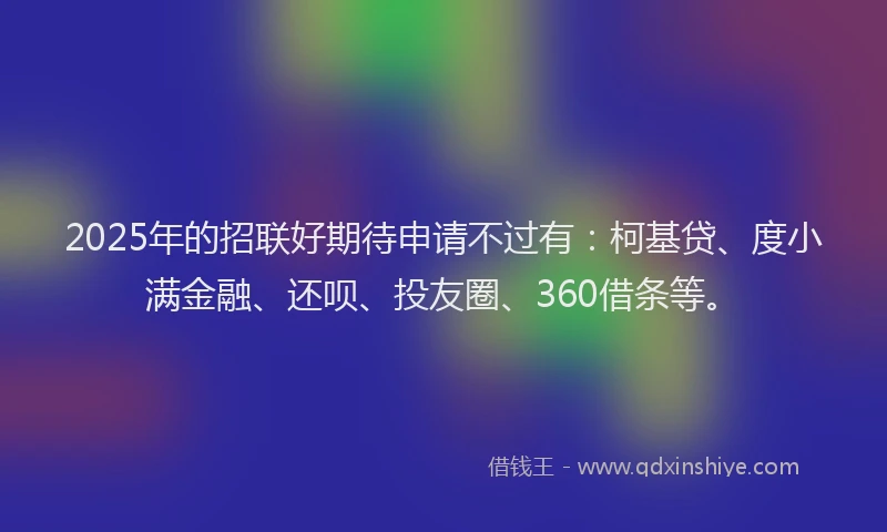 2025年的招联好期待申请不过有：柯基贷、度小满金融、还呗、投友圈、360借条等。