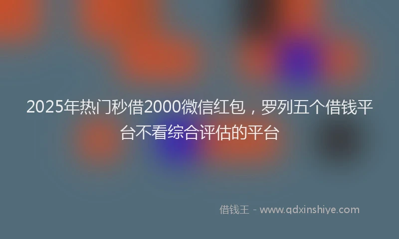 2025年热门秒借2000微信红包，罗列五个借钱平台不看综合评估的平台