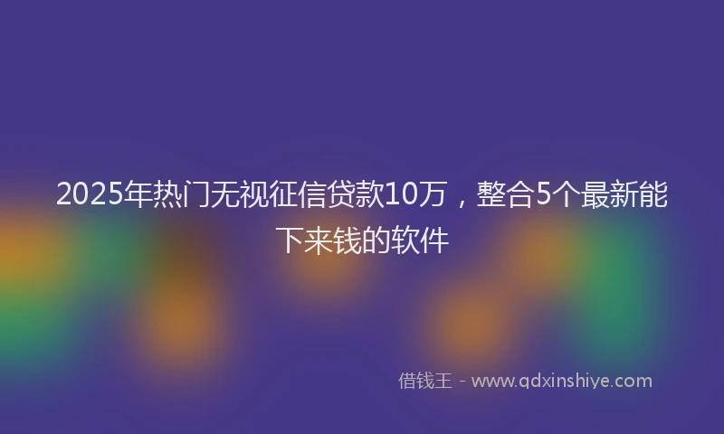 2025年热门无视征信贷款10万，整合5个最新能下来钱的软件