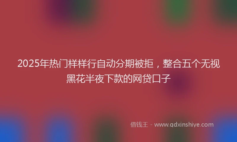 2025年热门样样行自动分期被拒，整合五个无视黑花半夜下款的网贷口子