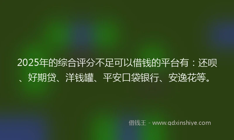 2025年的综合评分不足可以借钱的平台有：还呗、好期贷、洋钱罐、平安口袋银行、安逸花等。