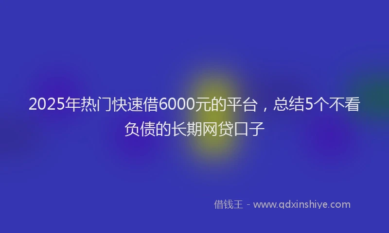 2025年热门快速借6000元的平台，总结5个不看负债的长期网贷口子