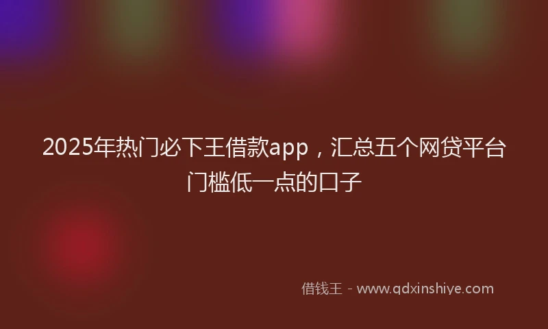2025年热门必下王借款app，汇总五个网贷平台门槛低一点的口子