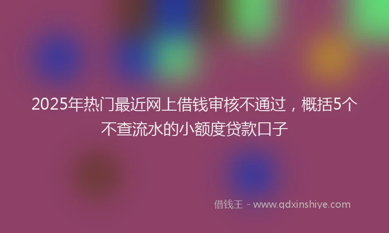 2025年热门最近网上借钱审核不通过，概括5个不查流水的小额度贷款口子