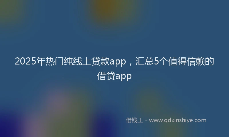 2025年热门纯线上贷款app，汇总5个值得信赖的借贷app