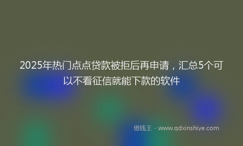 2025年热门点点贷款被拒后再申请，汇总5个可以不看征信就能下款的软件