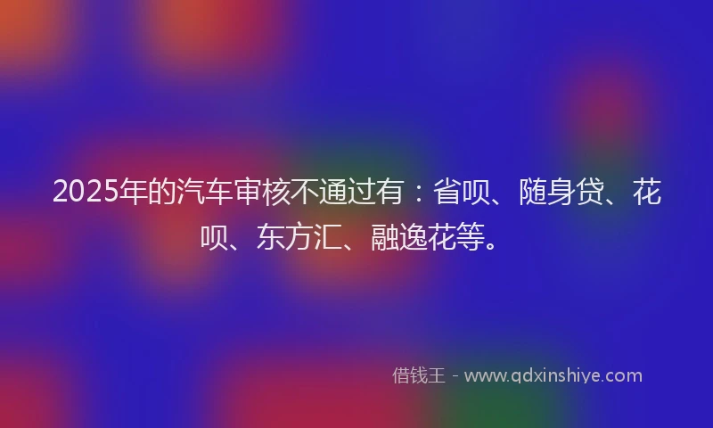 2025年的汽车审核不通过有：省呗、随身贷、花呗、东方汇、融逸花等。