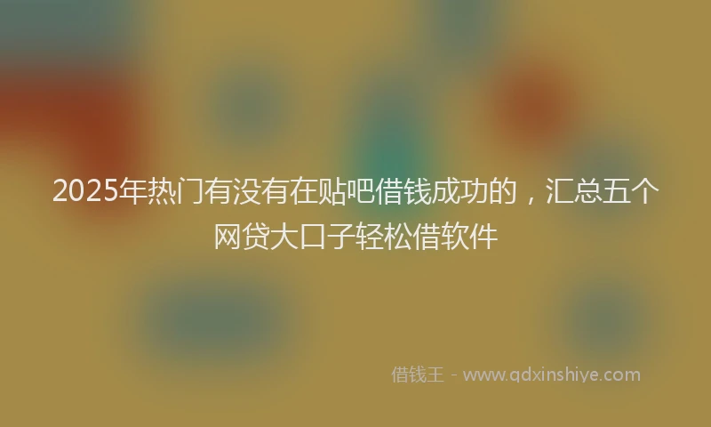 2025年热门有没有在贴吧借钱成功的，汇总五个网贷大口子轻松借软件