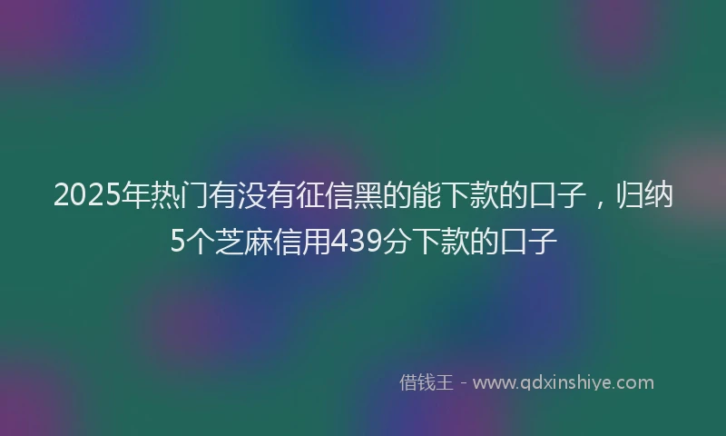 2025年热门有没有征信黑的能下款的口子，归纳5个芝麻信用439分下款的口子