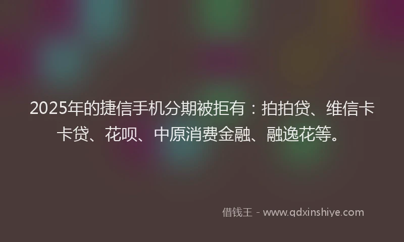 2025年的捷信手机分期被拒有：拍拍贷、维信卡卡贷、花呗、中原消费金融、融逸花等。