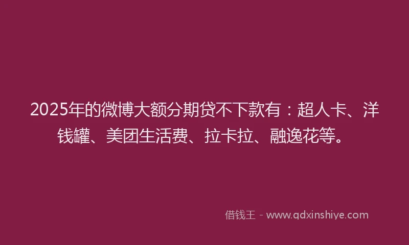 2025年的微博大额分期贷不下款有：超人卡、洋钱罐、美团生活费、拉卡拉、融逸花等。