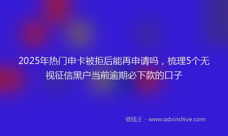 2025年热门申卡被拒后能再申请吗，梳理5个无视征信黑户当前逾期必下款的口子