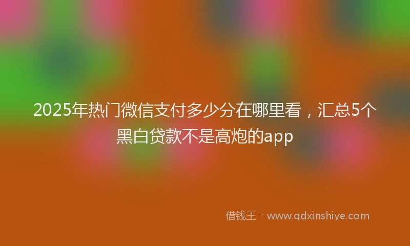 2025年热门微信支付多少分在哪里看，汇总5个黑白贷款不是高炮的app
