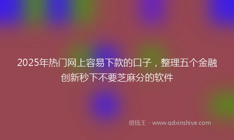 2025年热门网上容易下款的口子，整理五个金融创新秒下不要芝麻分的软件