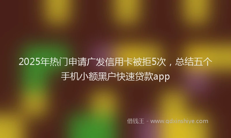 2025年热门申请广发信用卡被拒5次，总结五个手机小额黑户快速贷款app