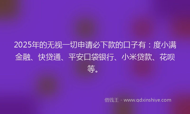 2025年的无视一切申请必下款的口子有：度小满金融、快贷通、平安口袋银行、小米贷款、花呗等。