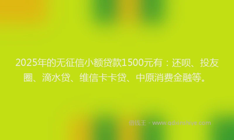 2025年的无征信小额贷款1500元有：还呗、投友圈、滴水贷、维信卡卡贷、中原消费金融等。