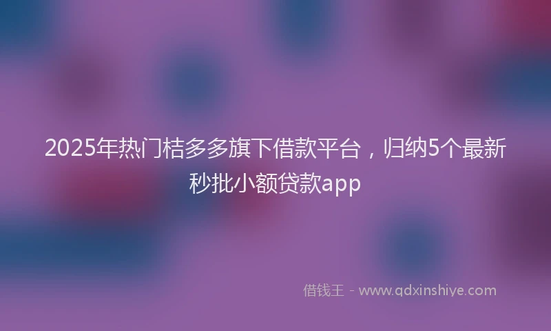 2025年热门桔多多旗下借款平台，归纳5个最新秒批小额贷款app