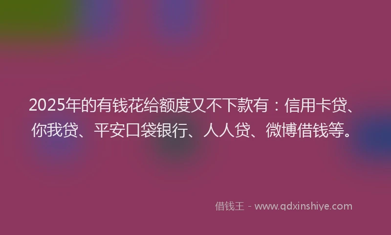 2025年的有钱花给额度又不下款有：信用卡贷、你我贷、平安口袋银行、人人贷、微博借钱等。