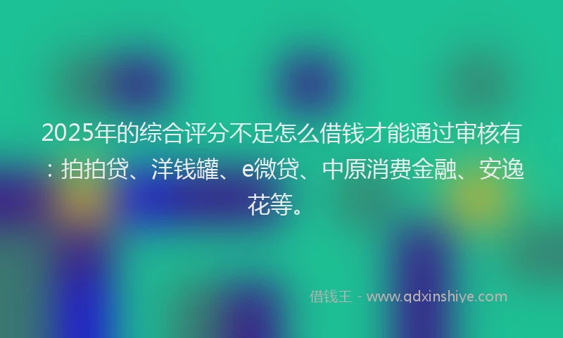 2025年的综合评分不足怎么借钱才能通过审核有：拍拍贷、洋钱罐、e微贷、中原消费金融、安逸花等。