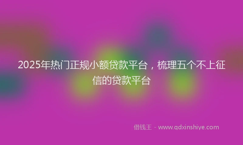 2025年热门正规小额贷款平台，梳理五个不上征信的贷款平台