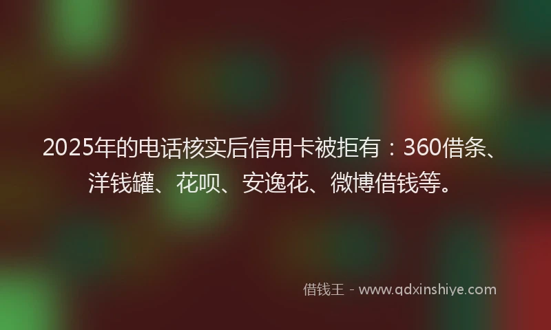 2025年的电话核实后信用卡被拒有：360借条、洋钱罐、花呗、安逸花、微博借钱等。
