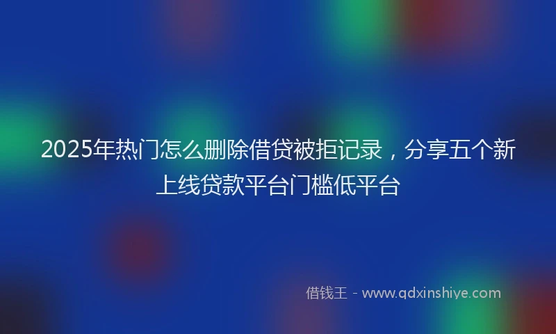 2025年热门怎么删除借贷被拒记录，分享五个新上线贷款平台门槛低平台