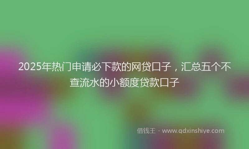 2025年热门申请必下款的网贷口子，汇总五个不查流水的小额度贷款口子