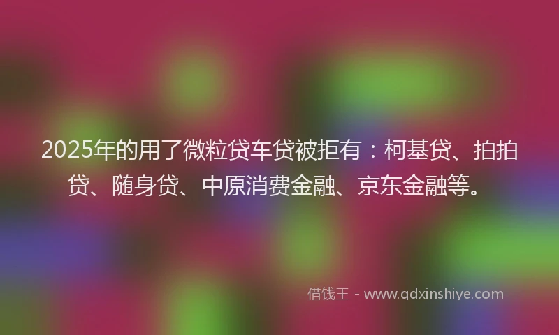 2025年的用了微粒贷车贷被拒有：柯基贷、拍拍贷、随身贷、中原消费金融、京东金融等。