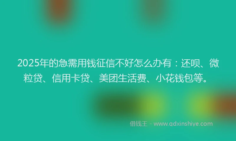 2025年的急需用钱征信不好怎么办有：还呗、微粒贷、信用卡贷、美团生活费、小花钱包等。