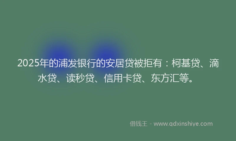 2025年的浦发银行的安居贷被拒有：柯基贷、滴水贷、读秒贷、信用卡贷、东方汇等。