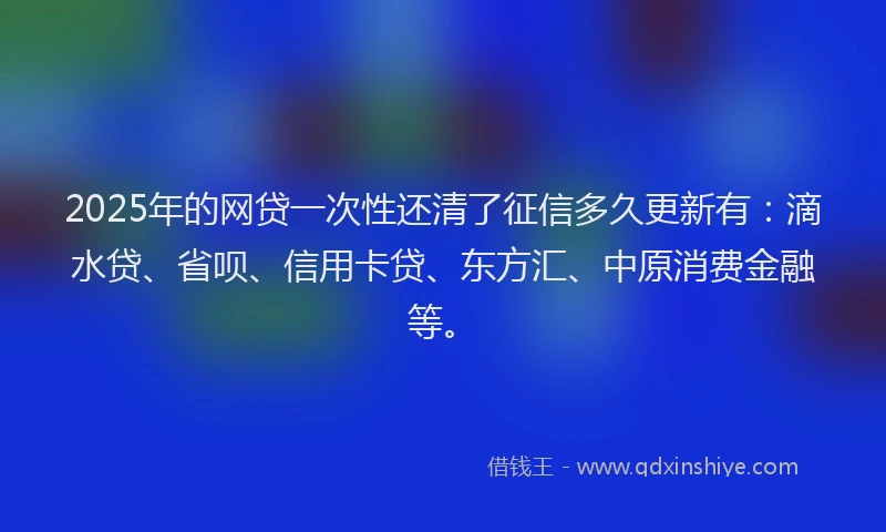2025年的网贷一次性还清了征信多久更新有：滴水贷、省呗、信用卡贷、东方汇、中原消费金融等。
