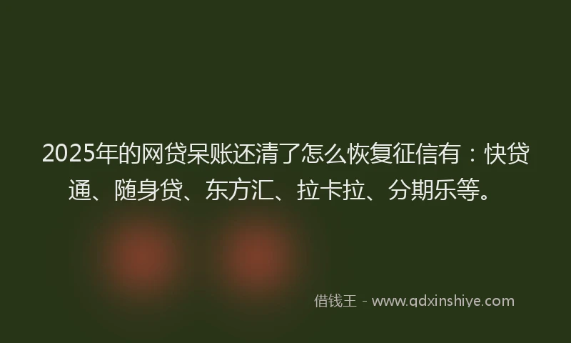 2025年的网贷呆账还清了怎么恢复征信有：快贷通、随身贷、东方汇、拉卡拉、分期乐等。