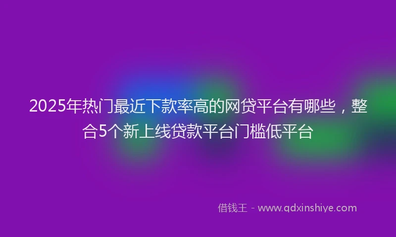 2025年热门最近下款率高的网贷平台有哪些，整合5个新上线贷款平台门槛低平台