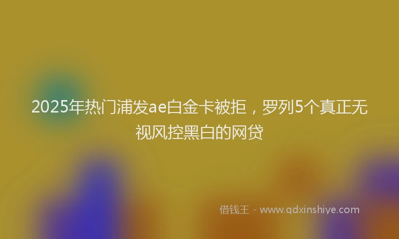 2025年热门浦发ae白金卡被拒，罗列5个真正无视风控黑白的网贷