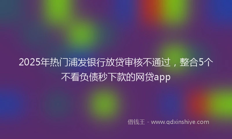 2025年热门浦发银行放贷审核不通过，整合5个不看负债秒下款的网贷app