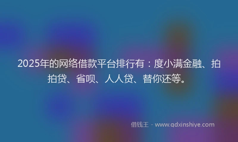 2025年的网络借款平台排行有：度小满金融、拍拍贷、省呗、人人贷、替你还等。